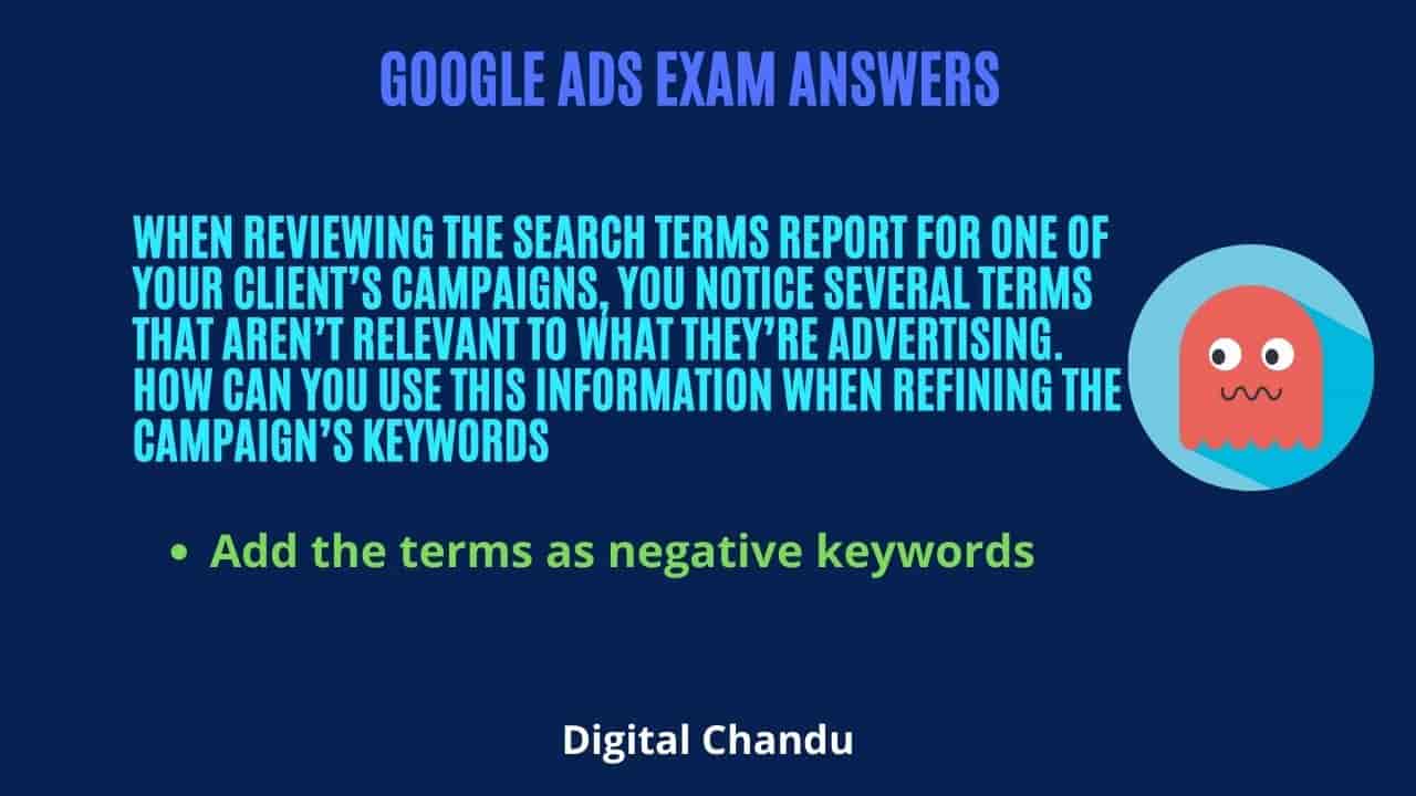 When reviewing the Search terms report for one of your client’s campaigns, you notice several terms that aren’t relevant to what they’re advertising. How can you use this information when refining the campaign’s keywords